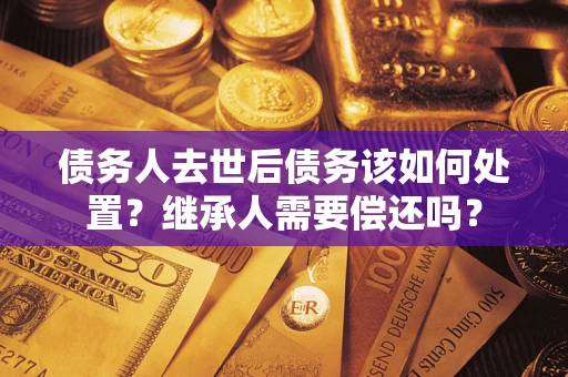 北京债务人去世后债务该如何处置？继承人需要偿还吗？