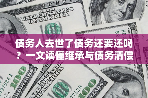 北京债务人去世了债务还要还吗？一文读懂继承与债务清偿