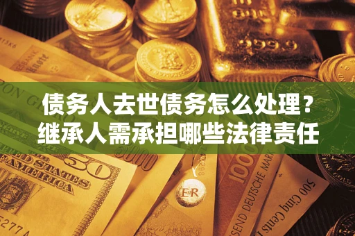 北京债务人去世债务怎么处理？继承人需承担哪些法律责任？