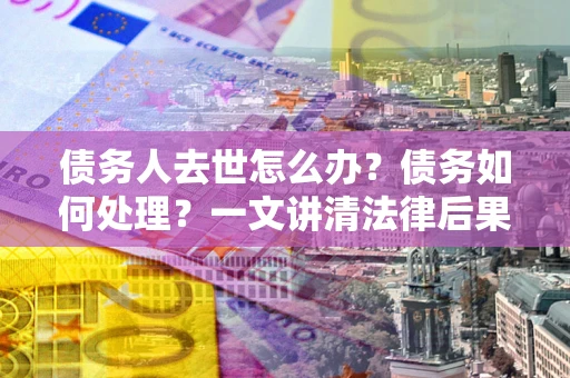 北京债务人去世怎么办？债务如何处理？一文讲清法律后果